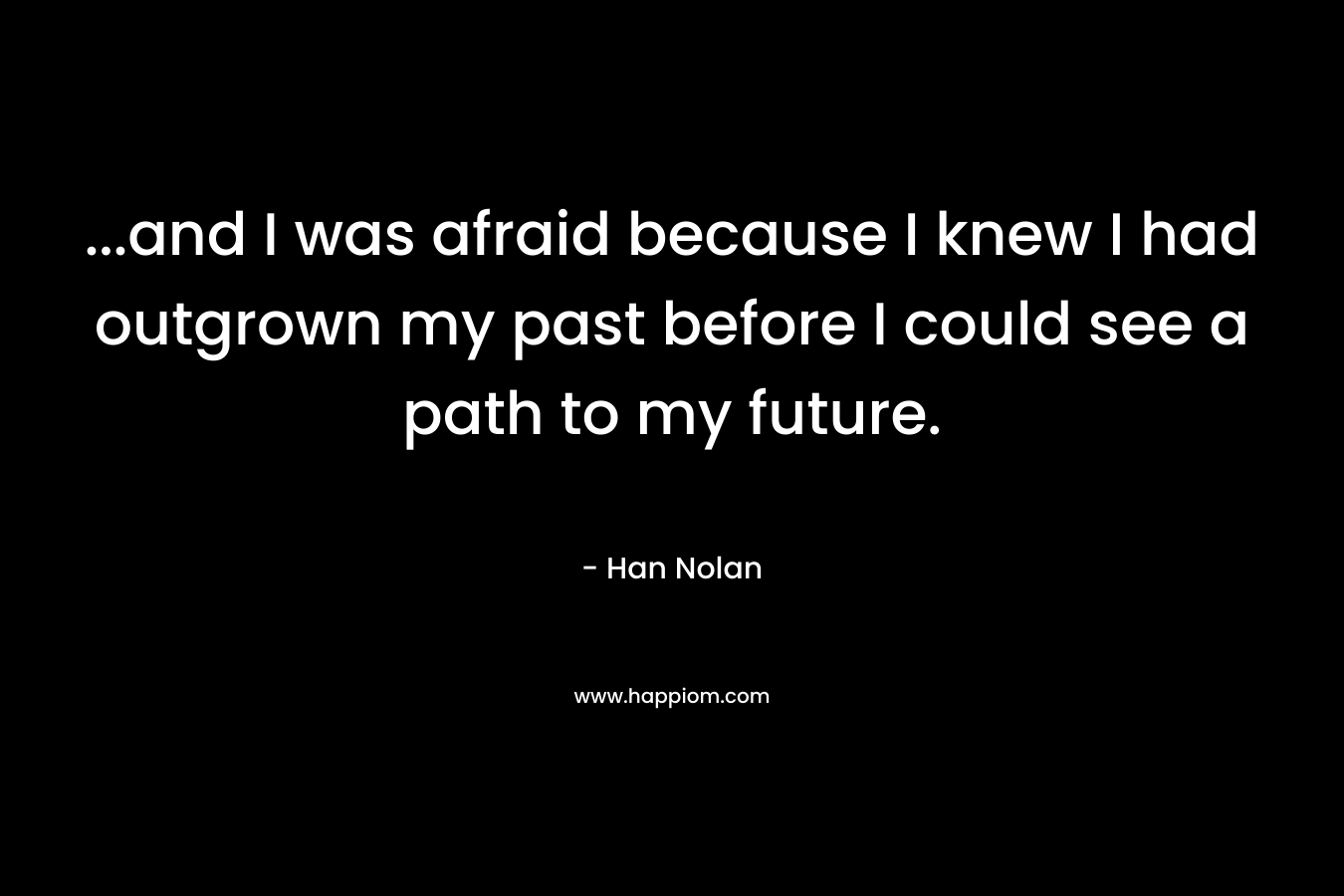 …and I was afraid because I knew I had outgrown my past before I could see a path to my future. – Han Nolan