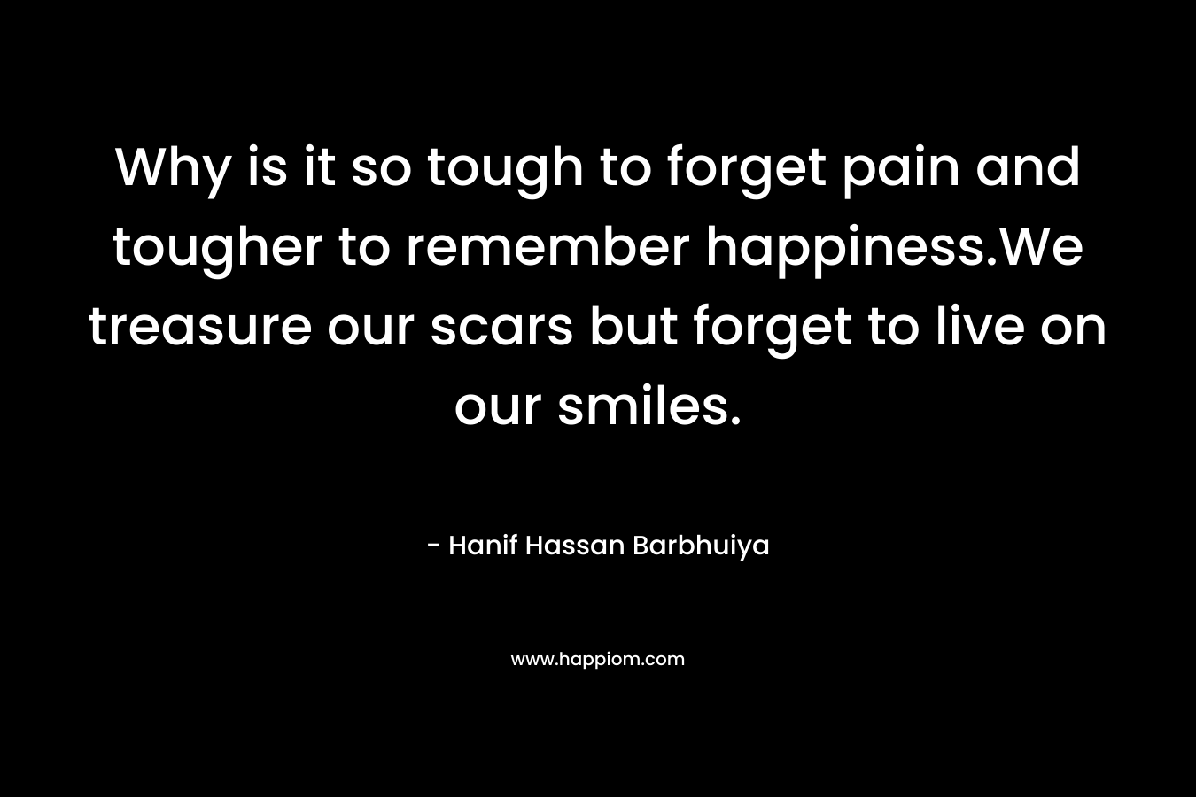 Why is it so tough to forget pain and tougher to remember happiness.We treasure our scars but forget to live on our smiles. – Hanif Hassan Barbhuiya