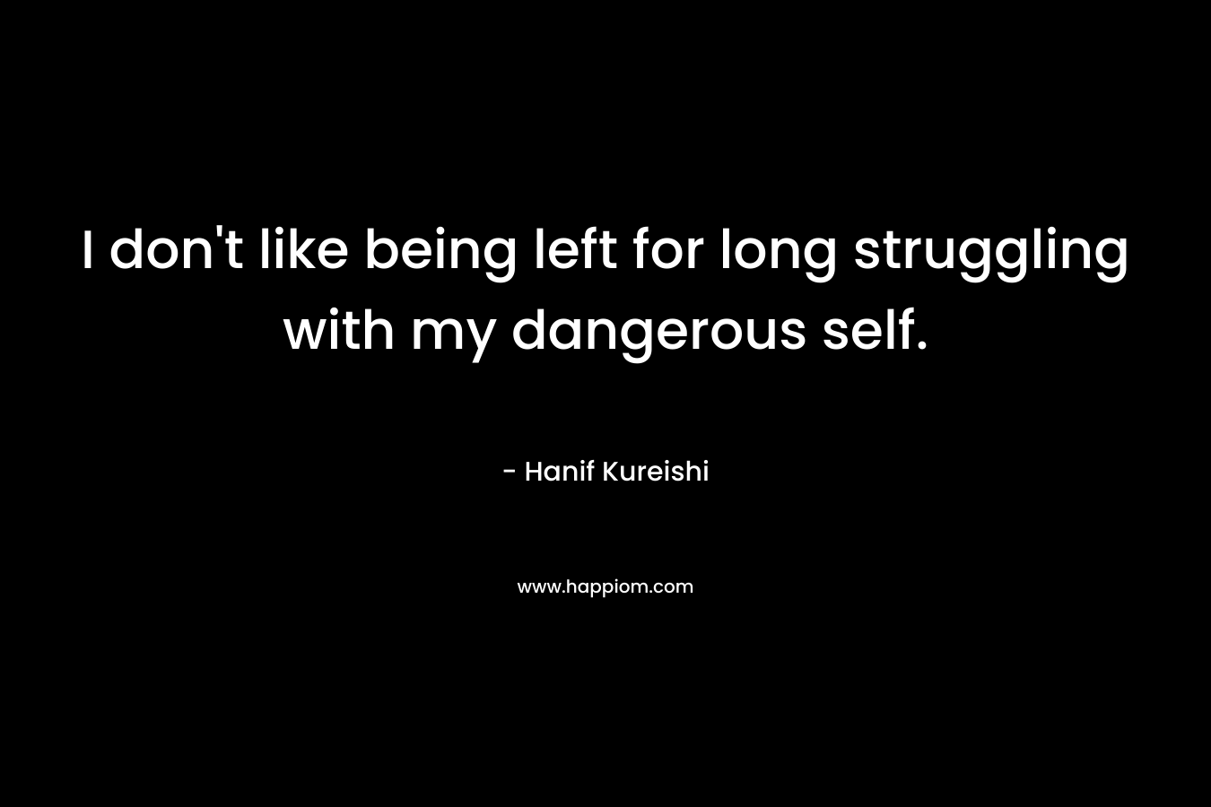 I don’t like being left for long struggling with my dangerous self. – Hanif Kureishi