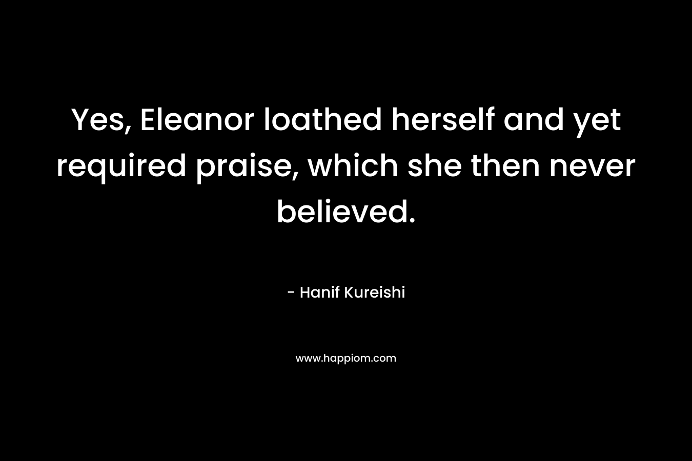 Yes, Eleanor loathed herself and yet required praise, which she then never believed. – Hanif Kureishi