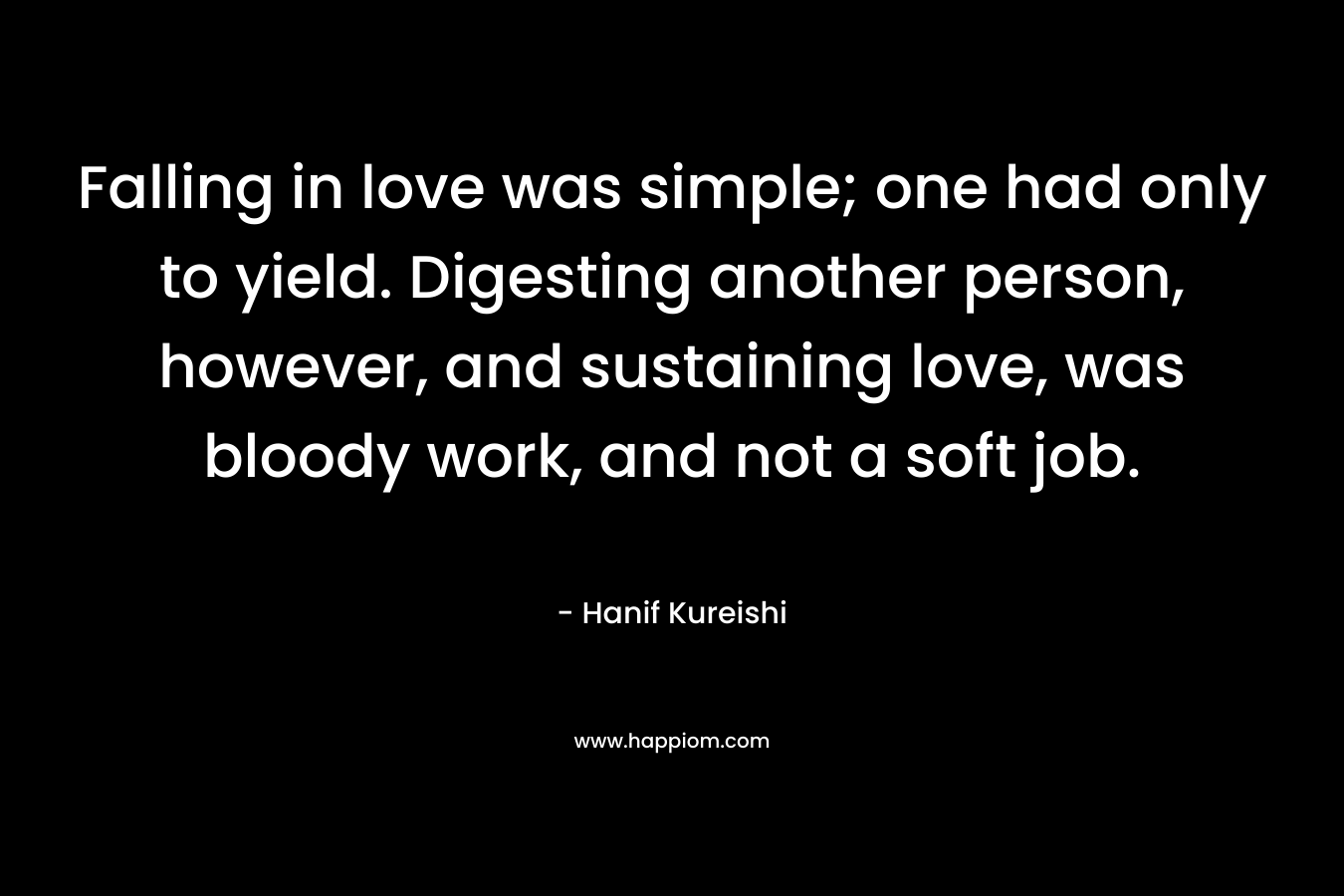 Falling in love was simple; one had only to yield. Digesting another person, however, and sustaining love, was bloody work, and not a soft job. – Hanif Kureishi