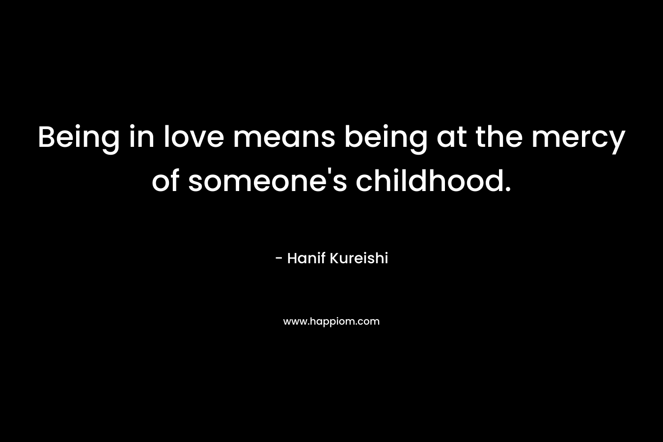 Being in love means being at the mercy of someone’s childhood. – Hanif Kureishi