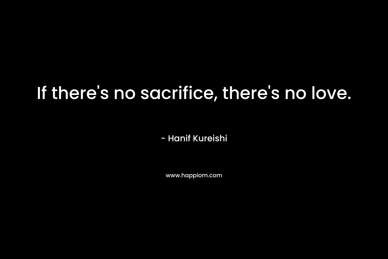 If there’s no sacrifice, there’s no love. – Hanif Kureishi