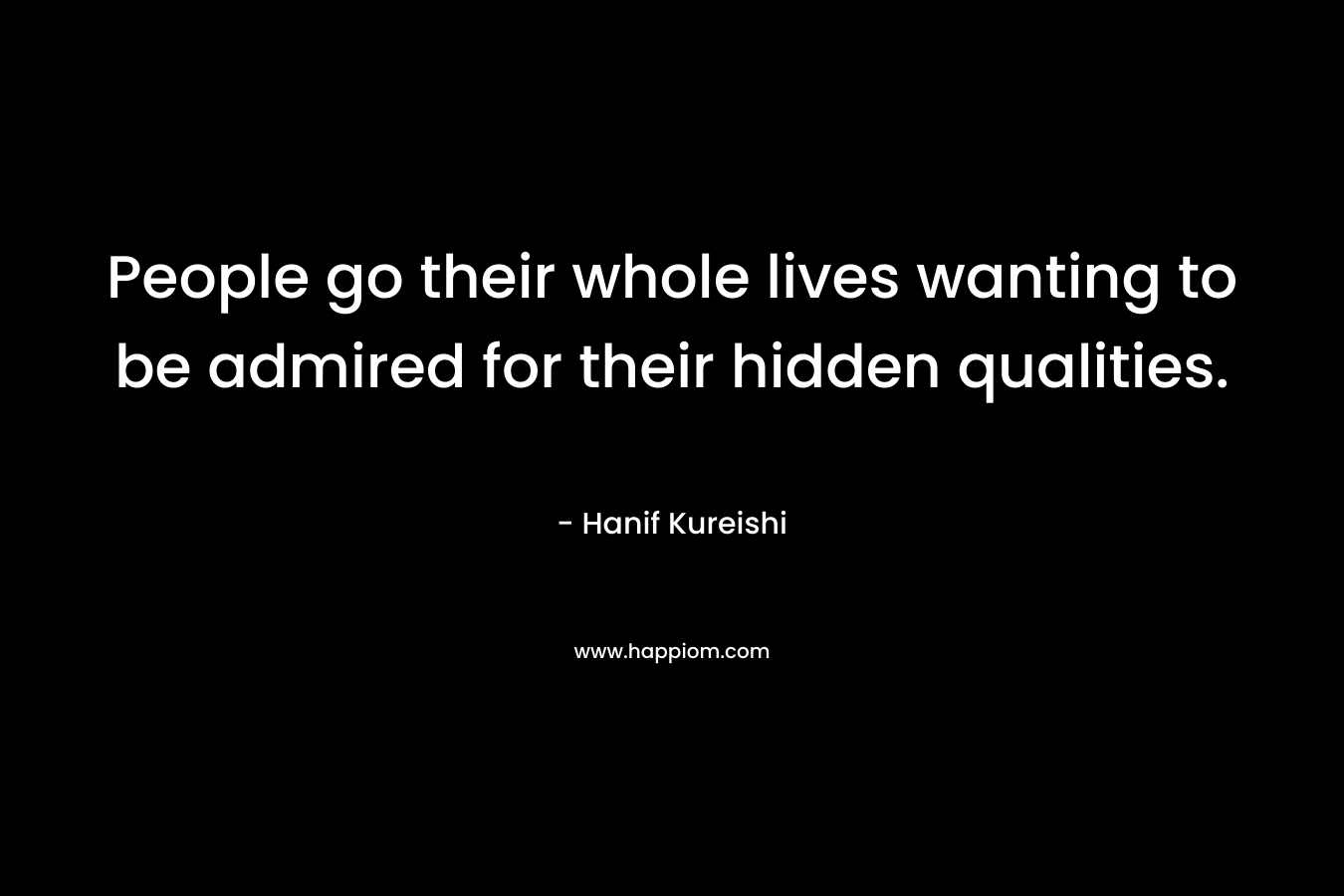 People go their whole lives wanting to be admired for their hidden qualities. – Hanif Kureishi
