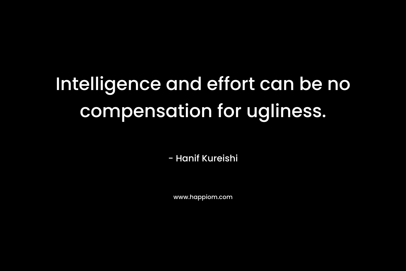 Intelligence and effort can be no compensation for ugliness. – Hanif Kureishi