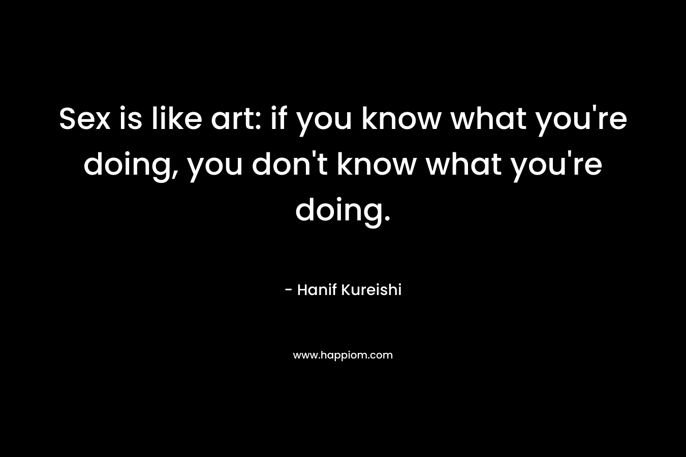 Sex is like art: if you know what you’re doing, you don’t know what you’re doing. – Hanif Kureishi