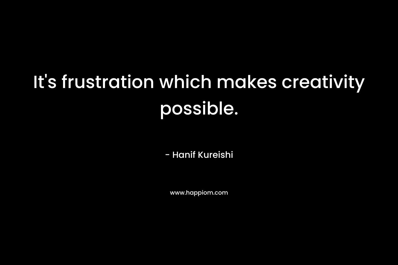 It’s frustration which makes creativity possible. – Hanif Kureishi
