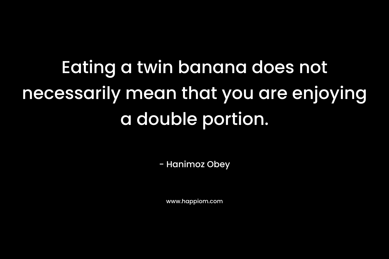 Eating a twin banana does not necessarily mean that you are enjoying a double portion. – Hanimoz Obey