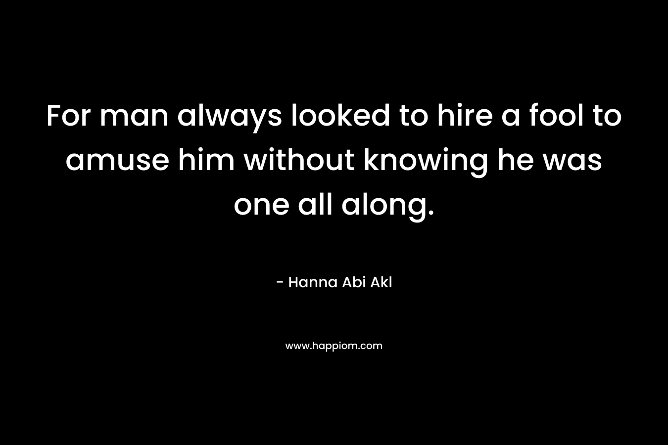 For man always looked to hire a fool to amuse him without knowing he was one all along. – Hanna Abi Akl