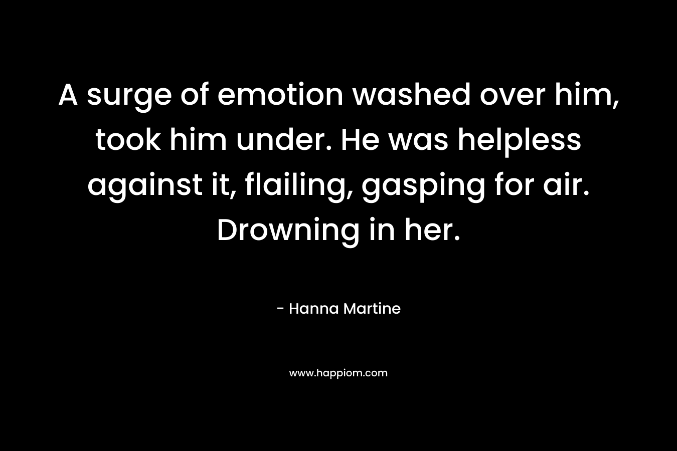 A surge of emotion washed over him, took him under. He was helpless against it, flailing, gasping for air. Drowning in her. – Hanna Martine