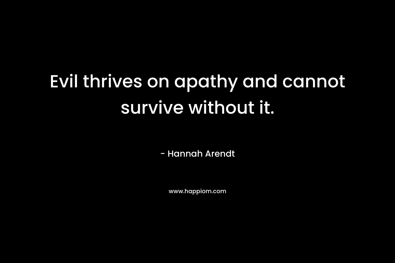 Evil thrives on apathy and cannot survive without it. – Hannah Arendt