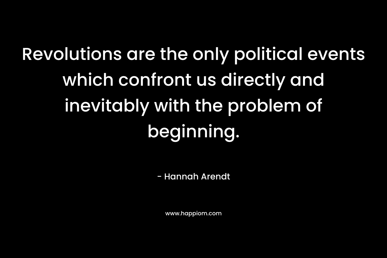 Revolutions are the only political events which confront us directly and inevitably with the problem of beginning. – Hannah Arendt