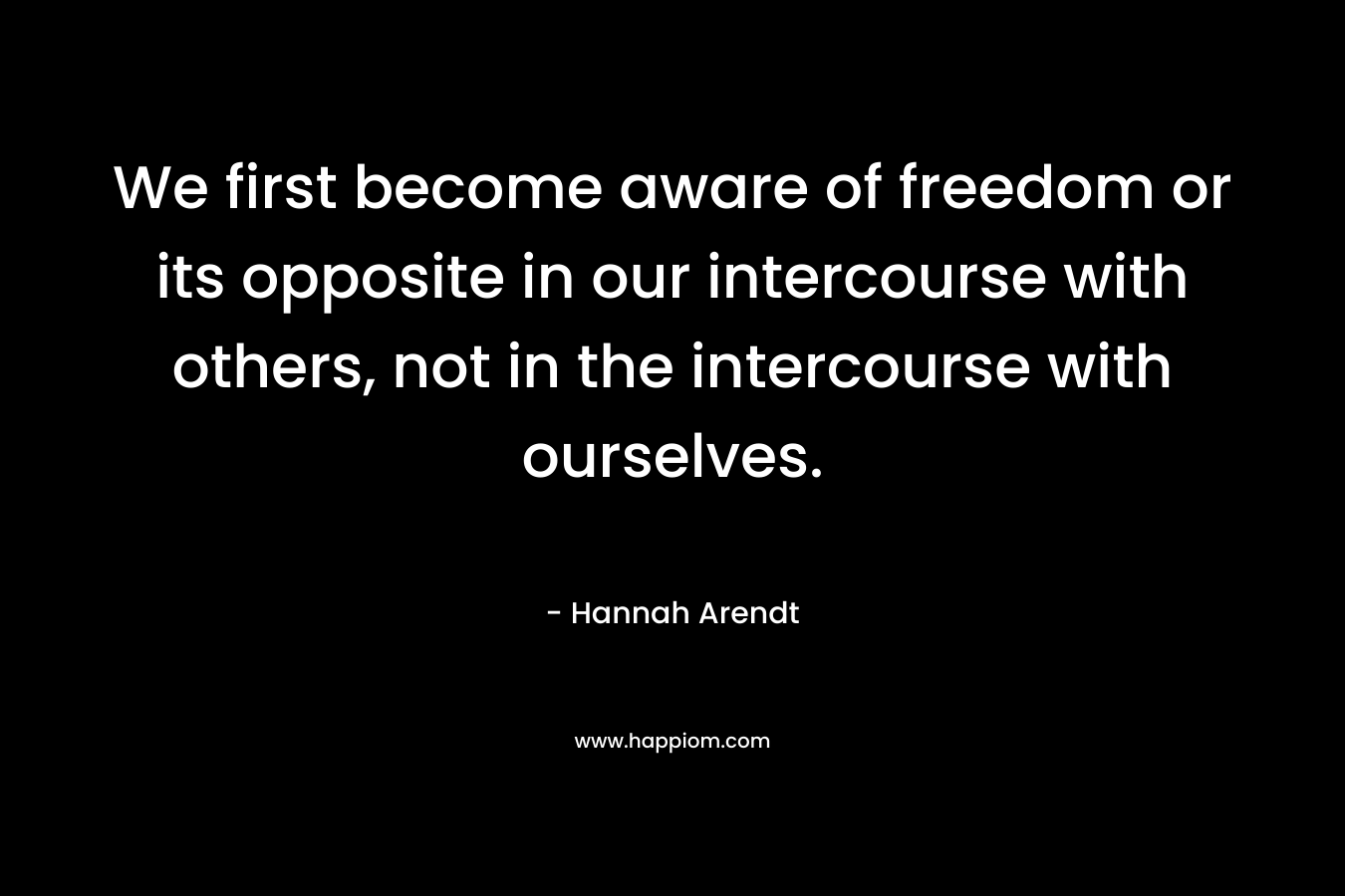 We first become aware of freedom or its opposite in our intercourse with others, not in the intercourse with ourselves. – Hannah Arendt
