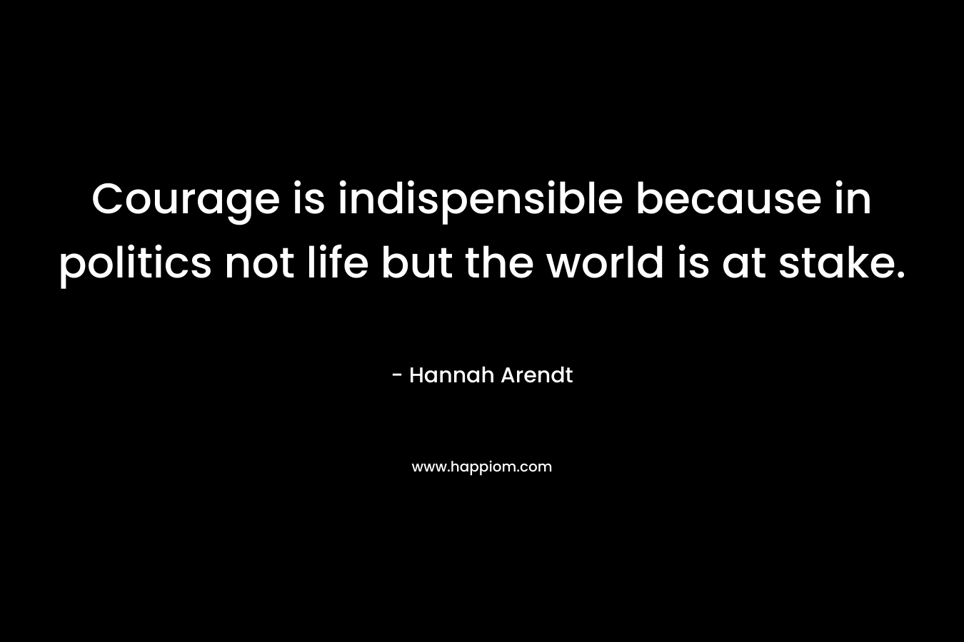 Courage is indispensible because in politics not life but the world is at stake. – Hannah Arendt