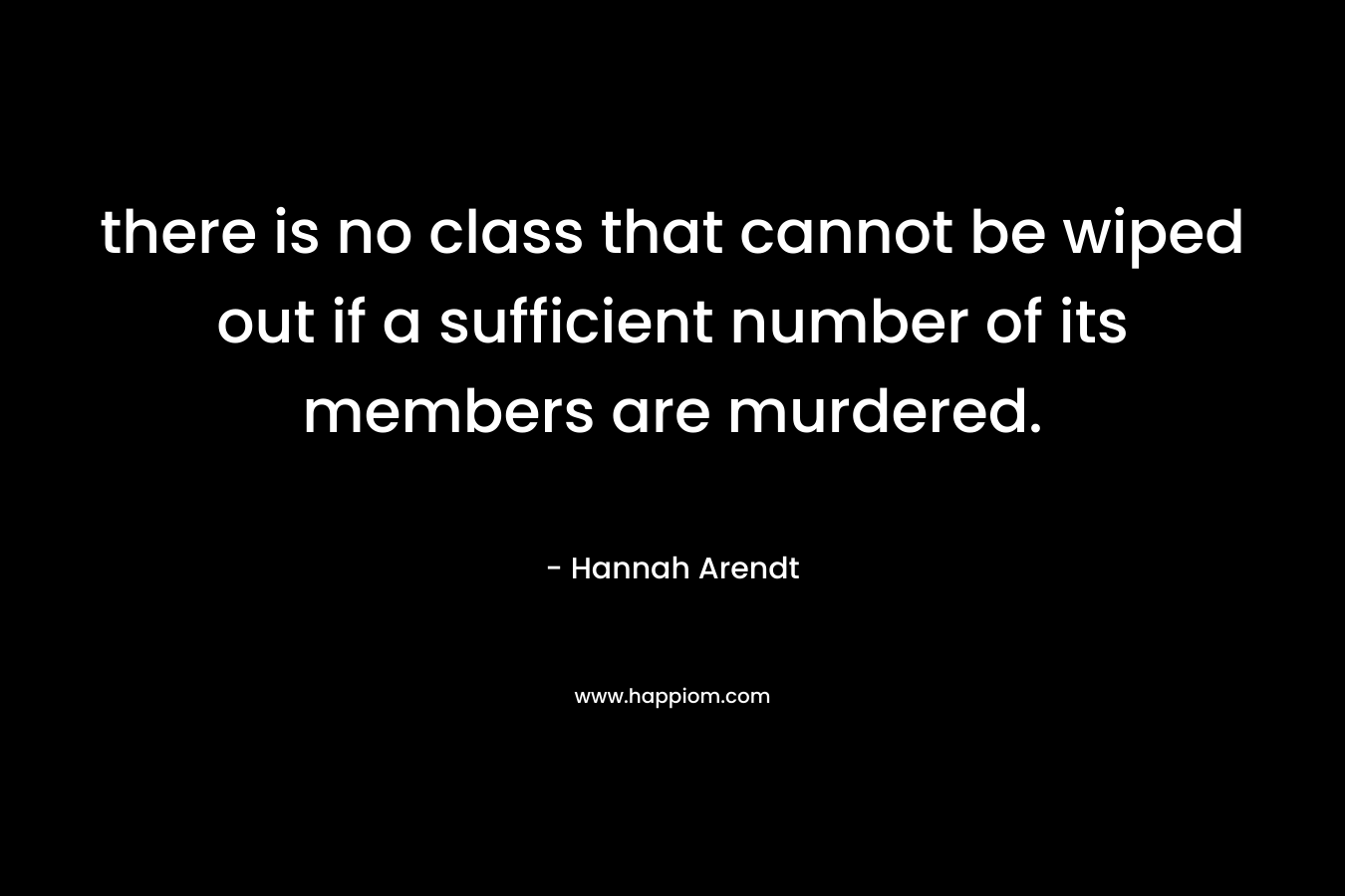 there is no class that cannot be wiped out if a sufficient number of its members are murdered. – Hannah Arendt