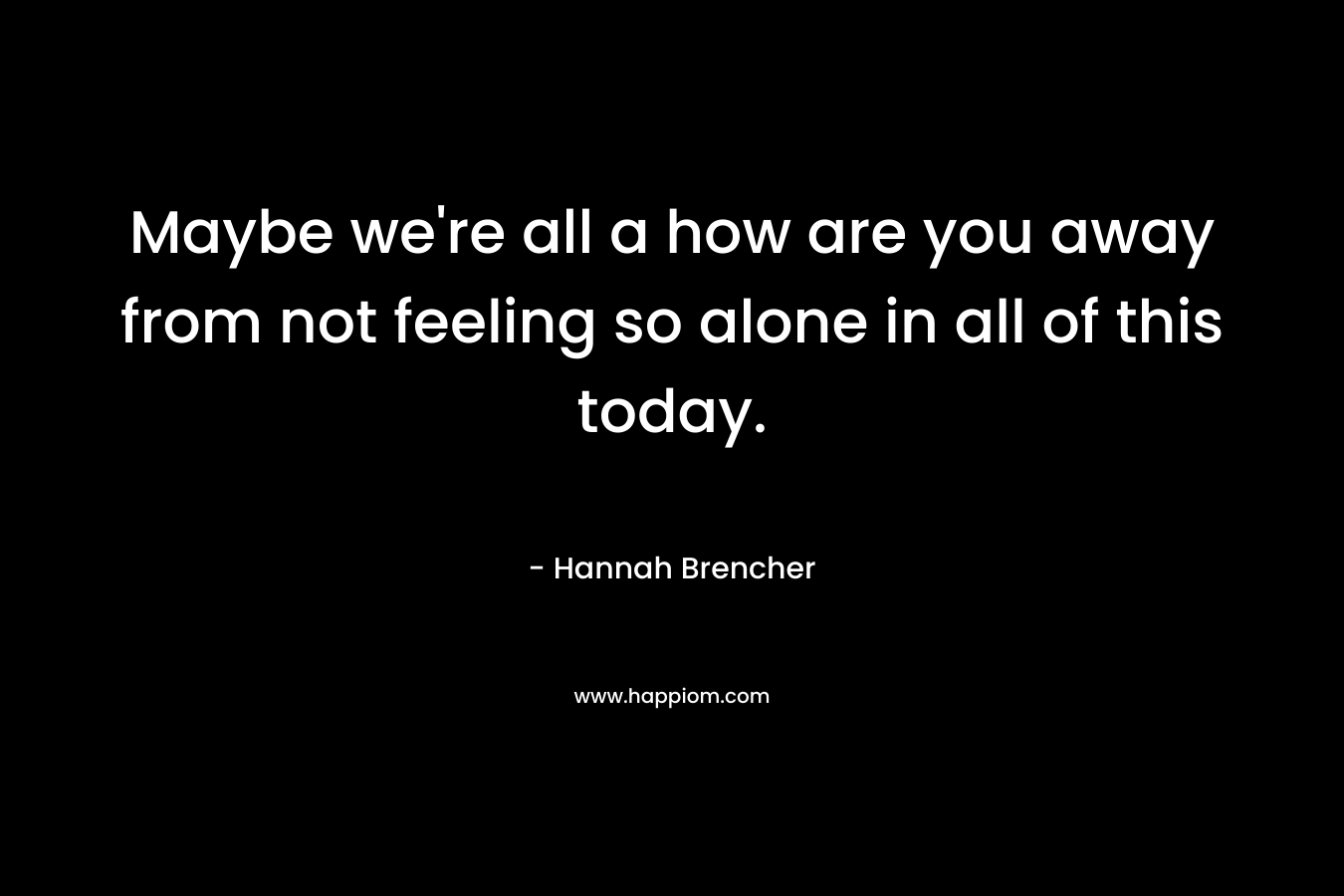 Maybe we're all a how are you away from not feeling so alone in all of this today.