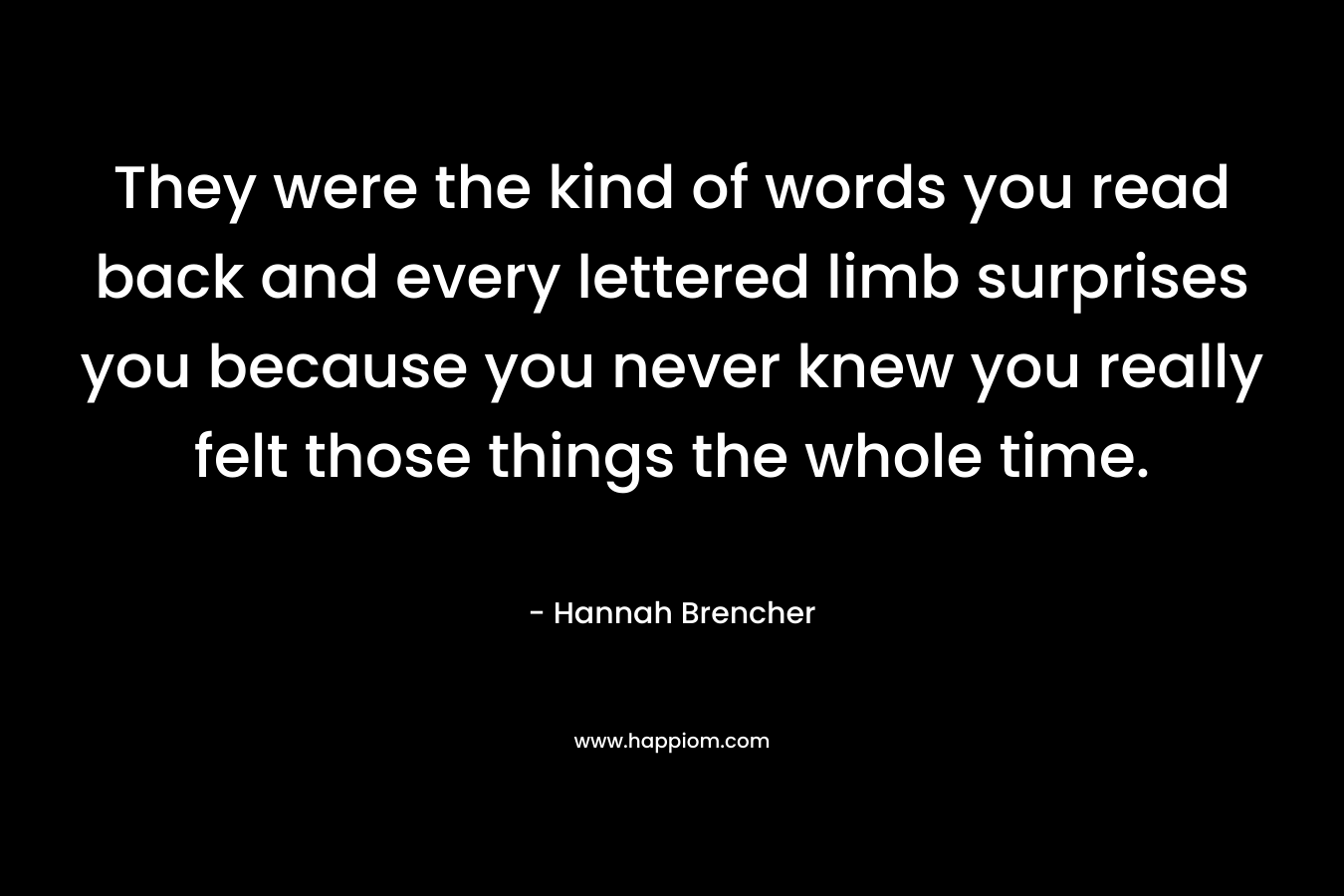 They were the kind of words you read back and every lettered limb surprises you because you never knew you really felt those things the whole time. – Hannah Brencher