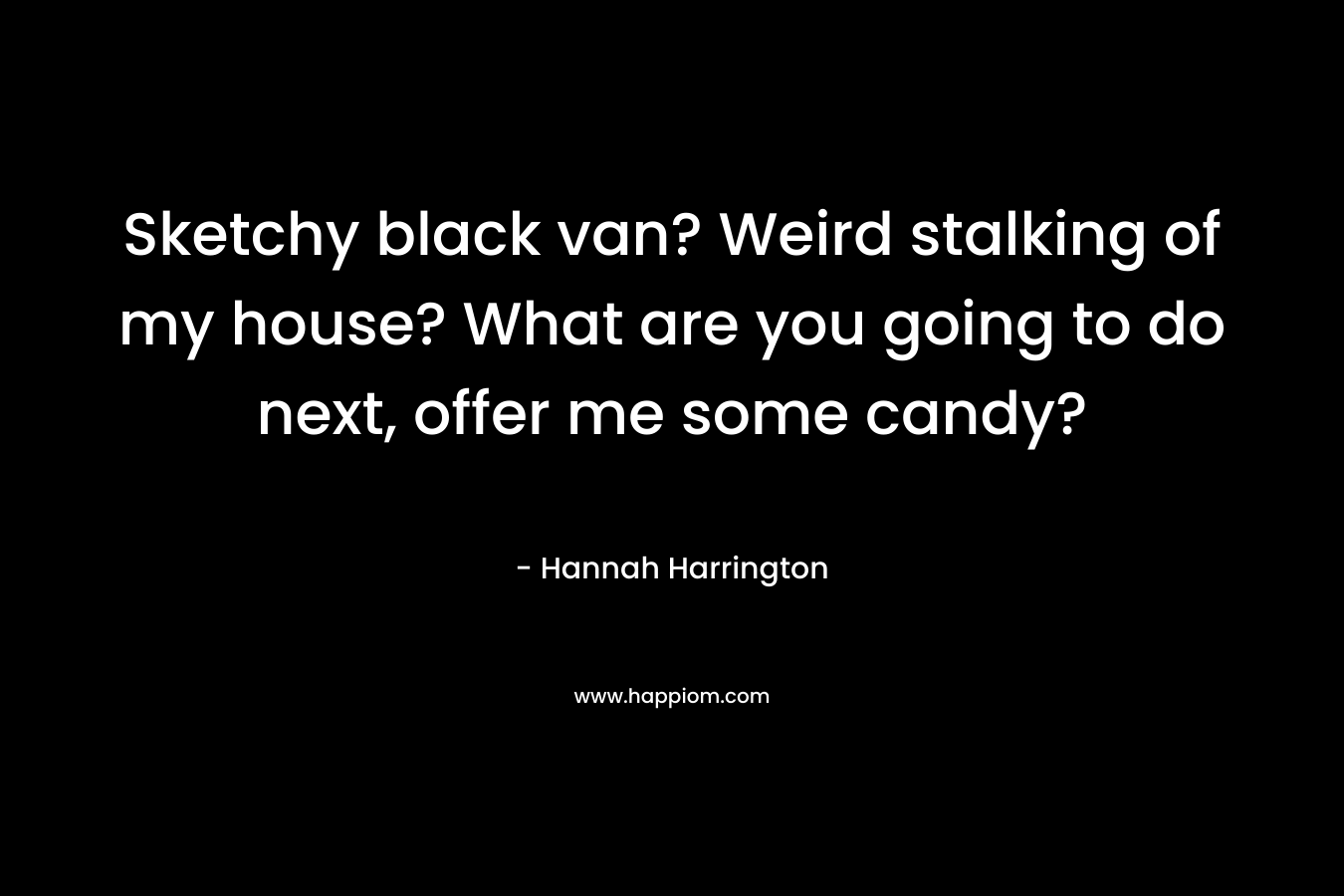 Sketchy black van? Weird stalking of my house? What are you going to do next, offer me some candy?
