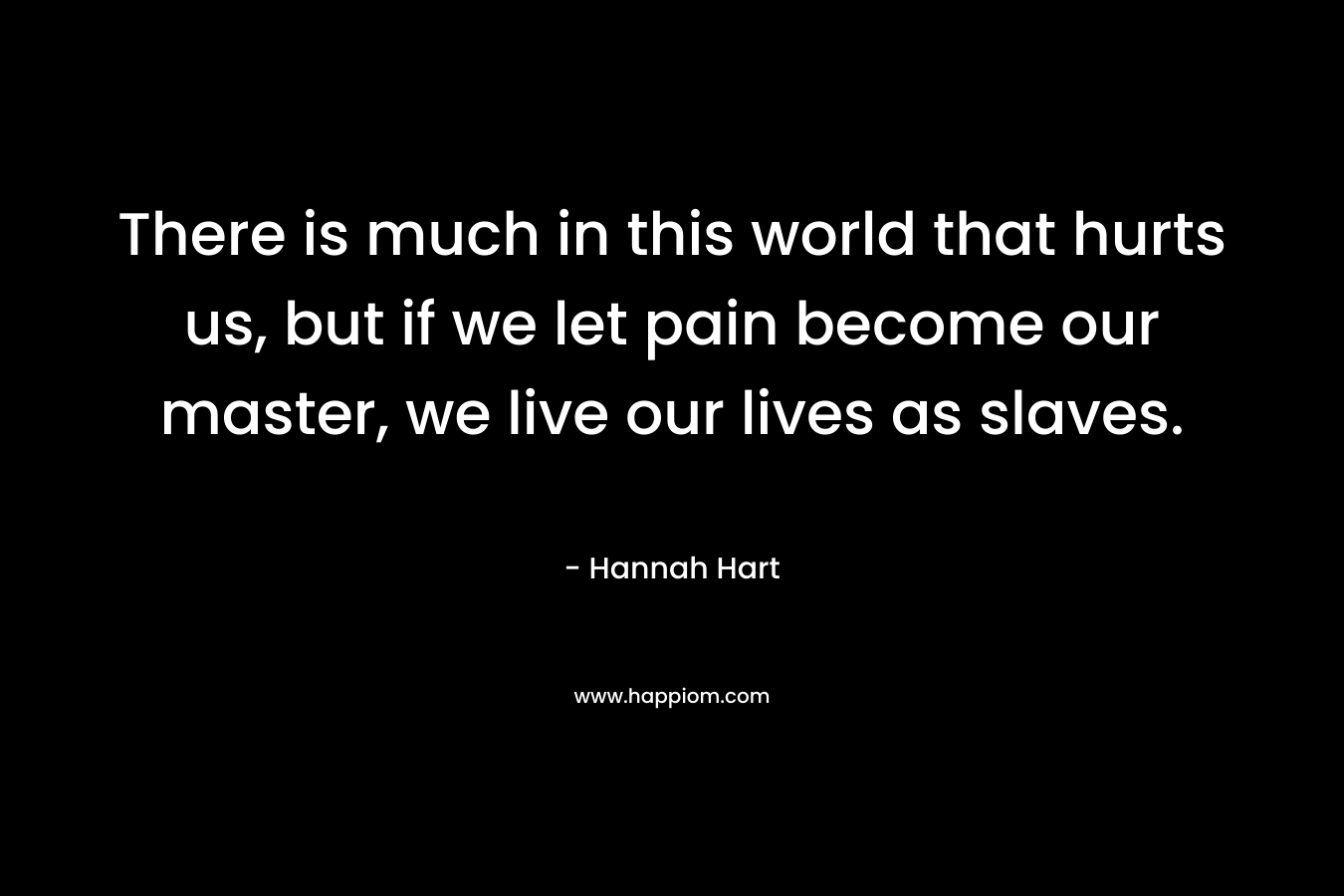 There is much in this world that hurts us, but if we let pain become our master, we live our lives as slaves.