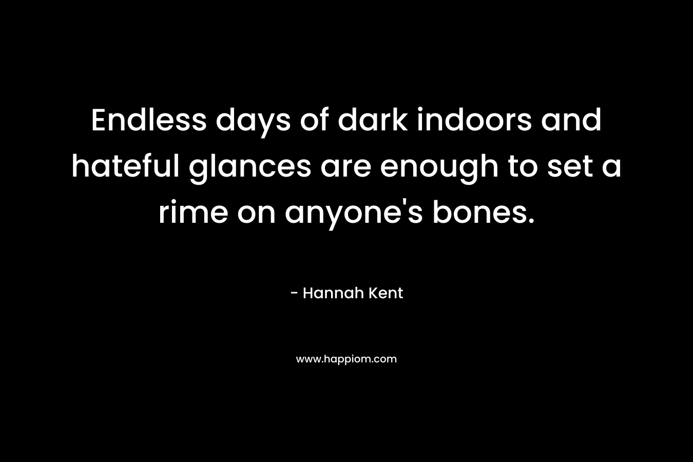 Endless days of dark indoors and hateful glances are enough to set a rime on anyone’s bones. – Hannah Kent