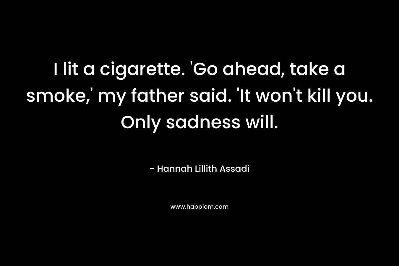 I lit a cigarette. 'Go ahead, take a smoke,' my father said. 'It won't kill you. Only sadness will.