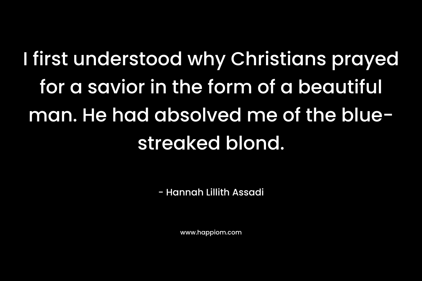 I first understood why Christians prayed for a savior in the form of a beautiful man. He had absolved me of the blue-streaked blond. – Hannah Lillith Assadi