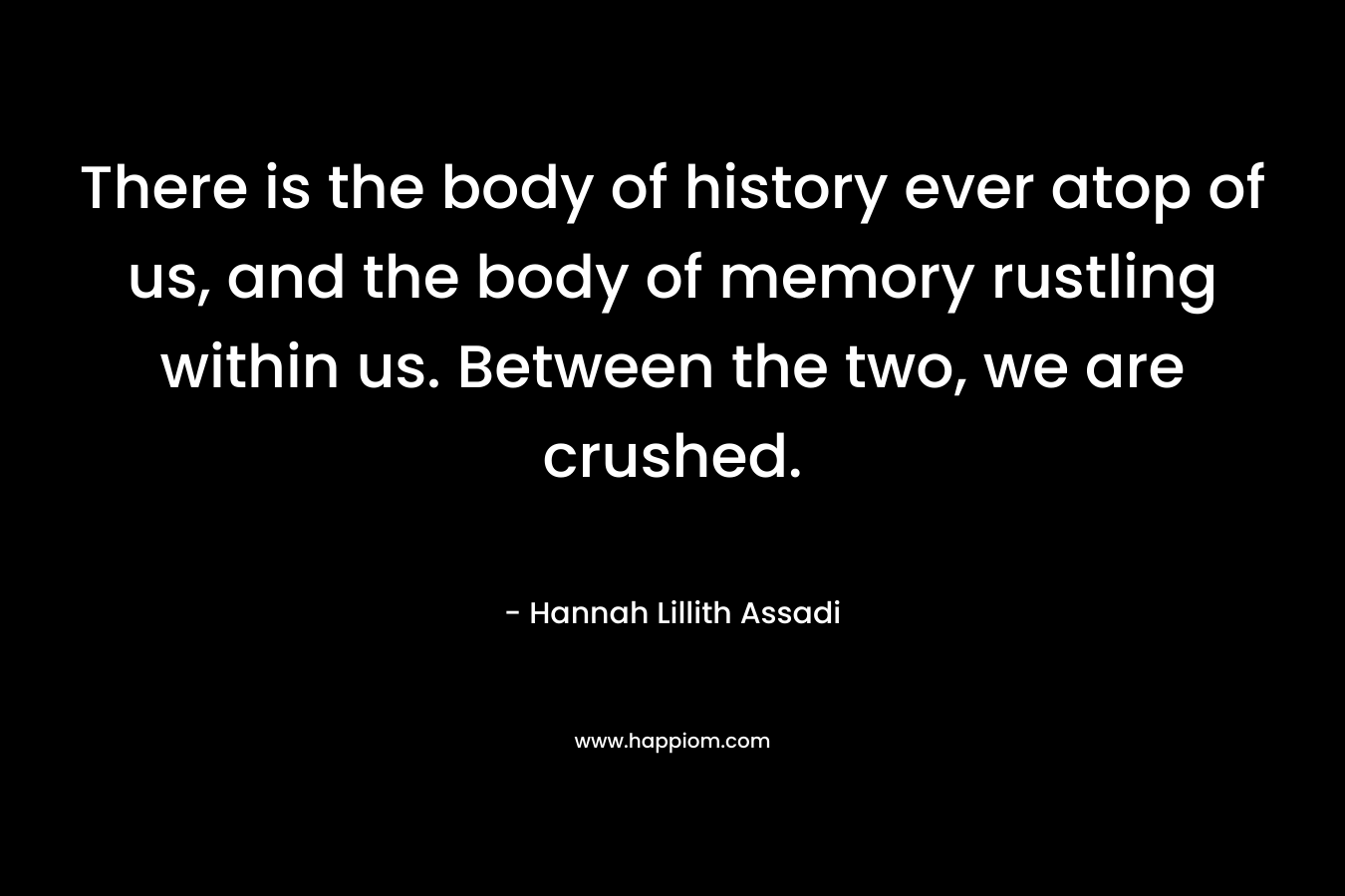 There is the body of history ever atop of us, and the body of memory rustling within us. Between the two, we are crushed. – Hannah Lillith Assadi