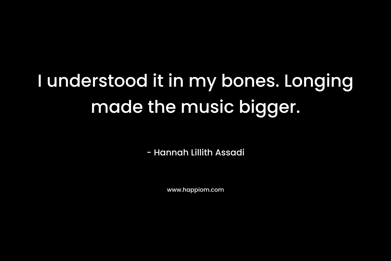 I understood it in my bones. Longing made the music bigger.