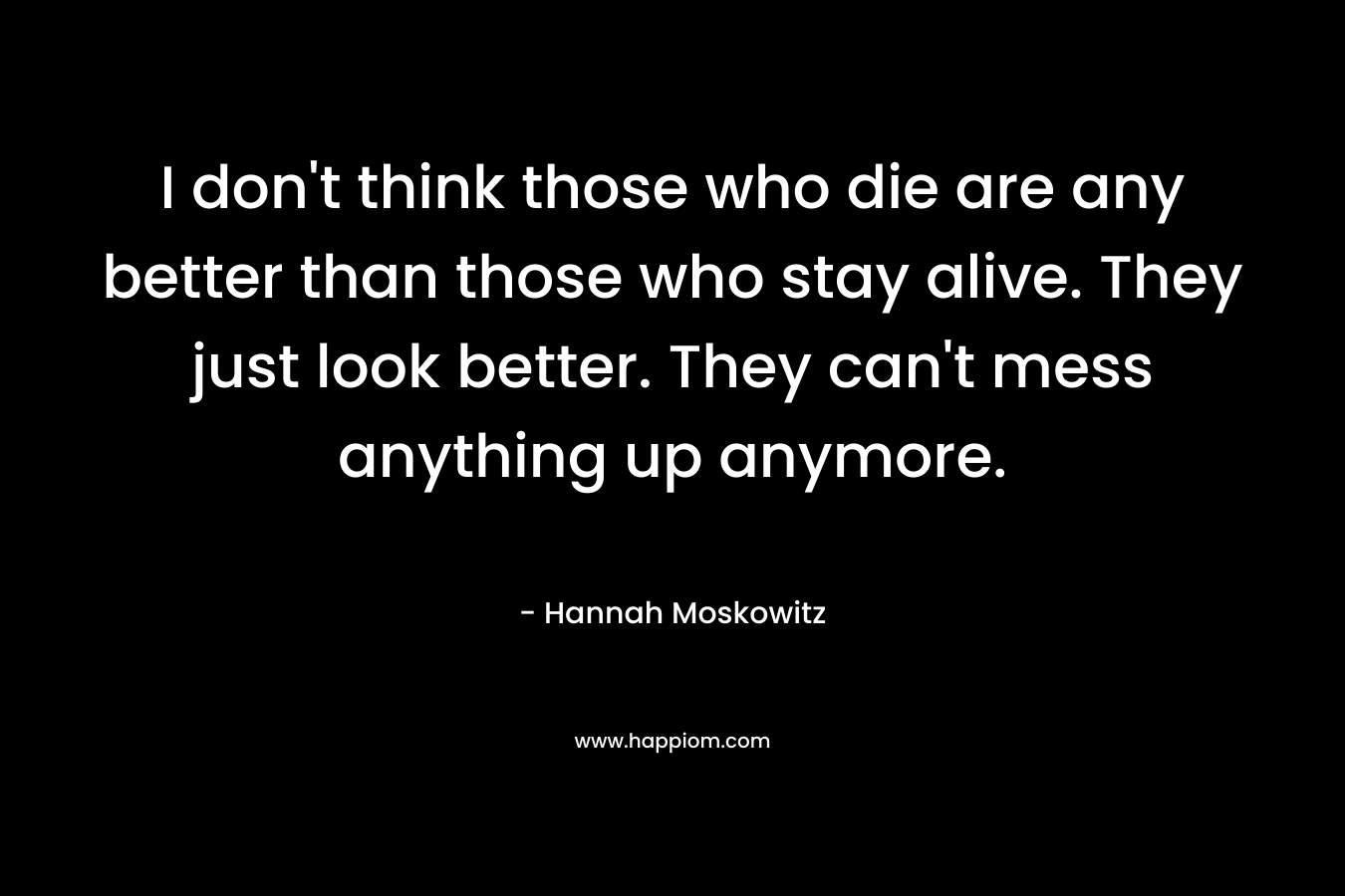 I don't think those who die are any better than those who stay alive. They just look better. They can't mess anything up anymore.