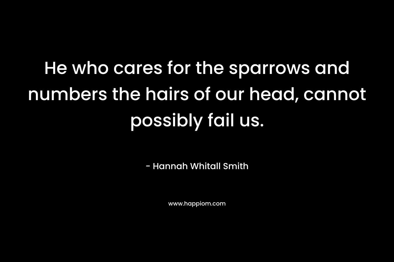 He who cares for the sparrows and numbers the hairs of our head, cannot possibly fail us. – Hannah Whitall Smith