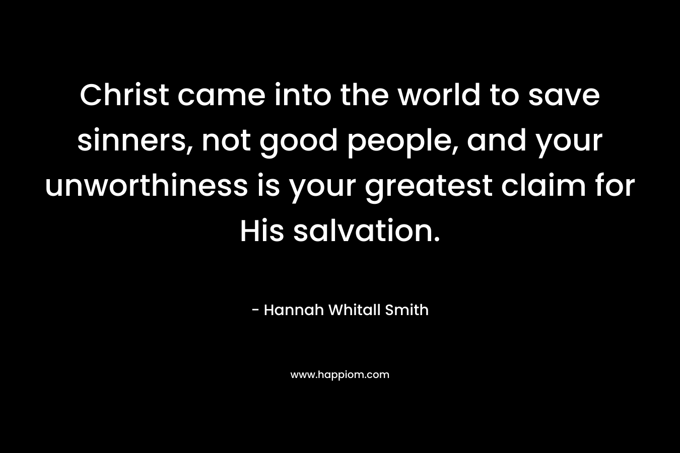 Christ came into the world to save sinners, not good people, and your unworthiness is your greatest claim for His salvation. – Hannah Whitall Smith