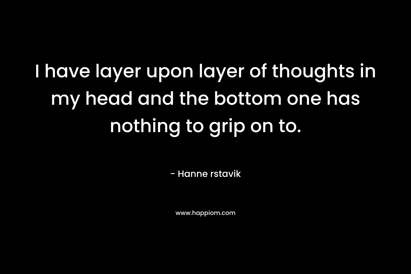 I have layer upon layer of thoughts in my head and the bottom one has nothing to grip on to. – Hanne rstavik