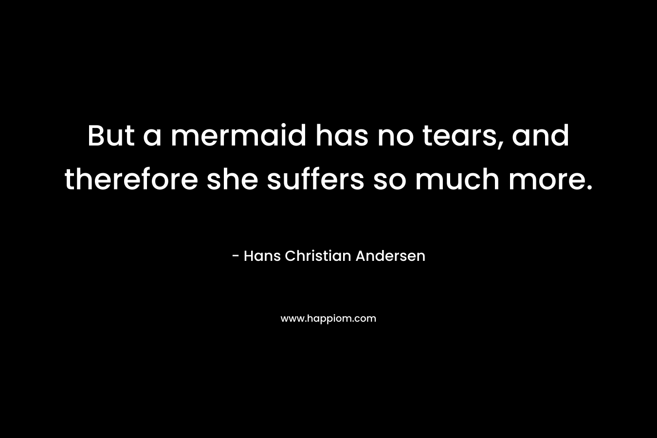 But a mermaid has no tears, and therefore she suffers so much more. – Hans Christian Andersen