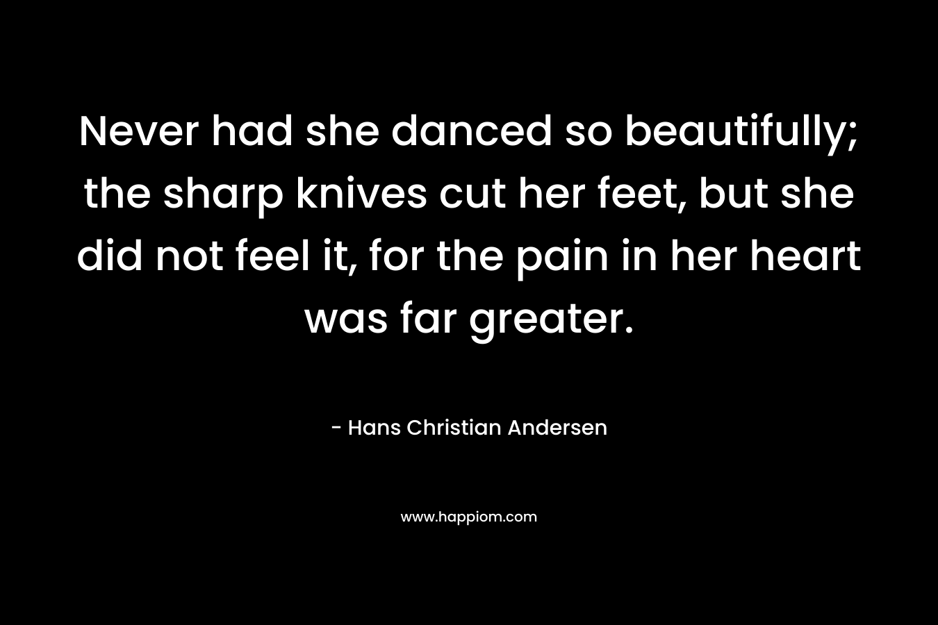 Never had she danced so beautifully; the sharp knives cut her feet, but she did not feel it, for the pain in her heart was far greater. – Hans Christian Andersen