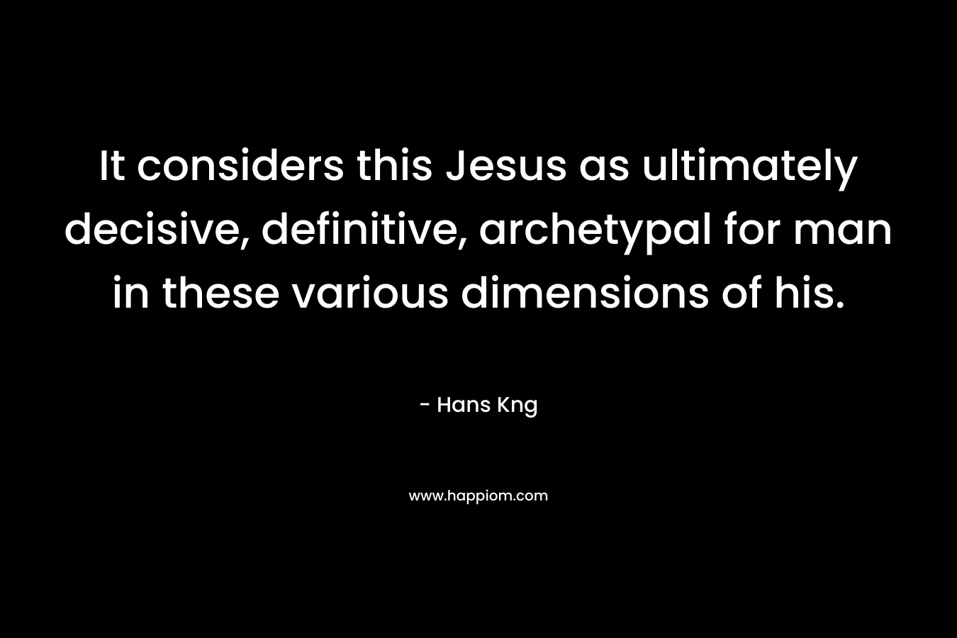It considers this Jesus as ultimately decisive, definitive, archetypal for man in these various dimensions of his. – Hans Kng