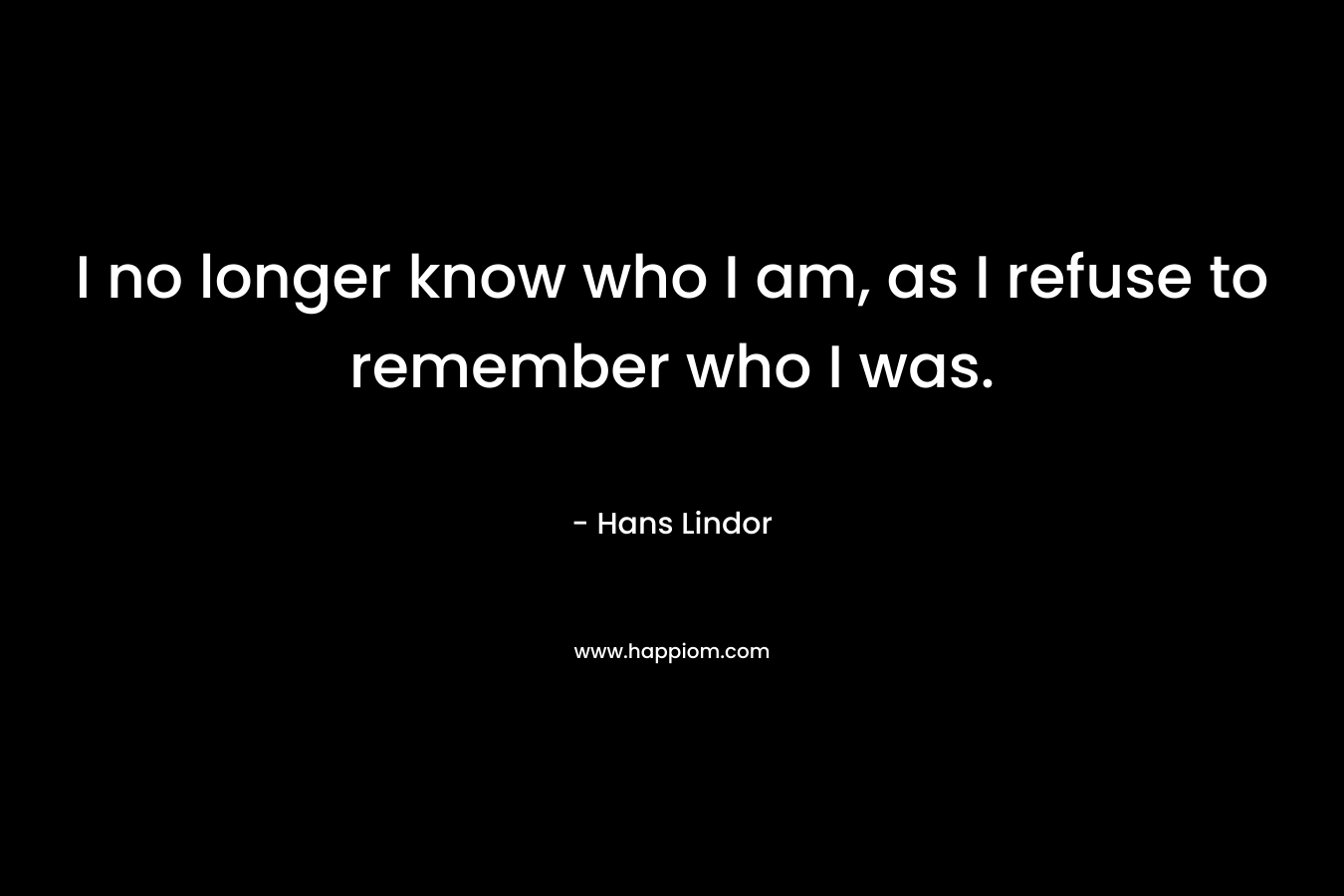 I no longer know who I am, as I refuse to remember who I was. – Hans Lindor