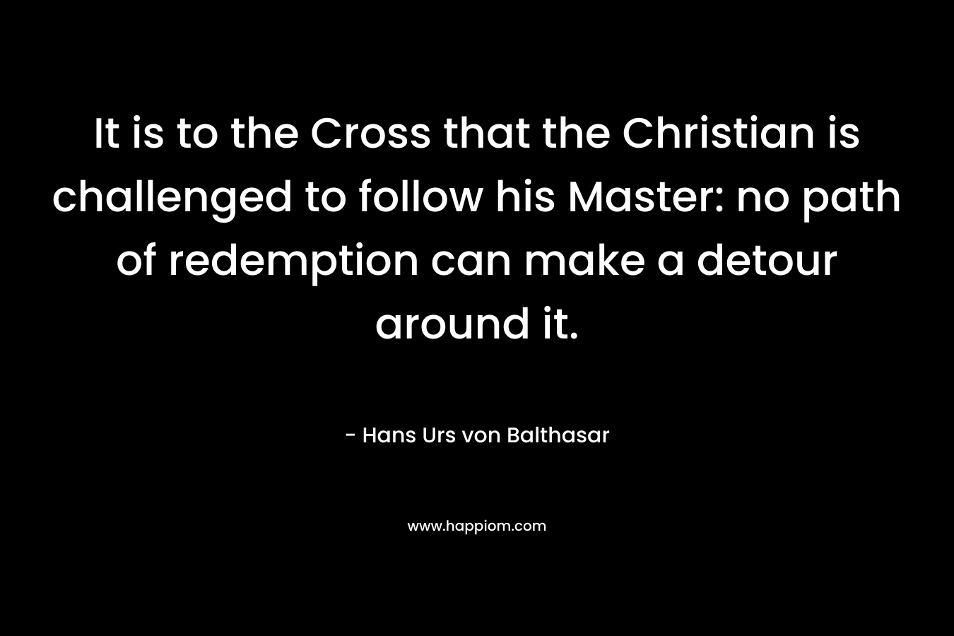 It is to the Cross that the Christian is challenged to follow his Master: no path of redemption can make a detour around it. – Hans Urs von Balthasar