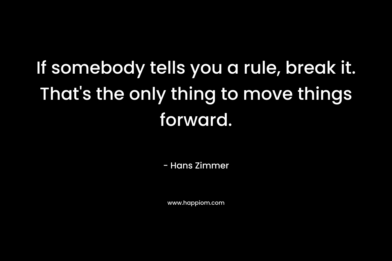 If somebody tells you a rule, break it. That's the only thing to move things forward.