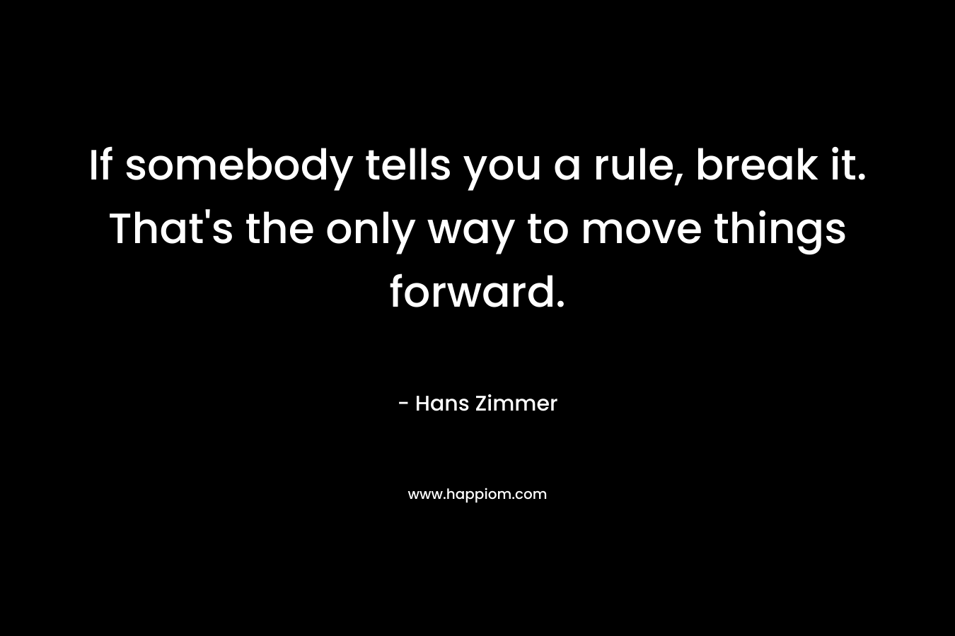 If somebody tells you a rule, break it. That’s the only way to move things forward. – Hans Zimmer