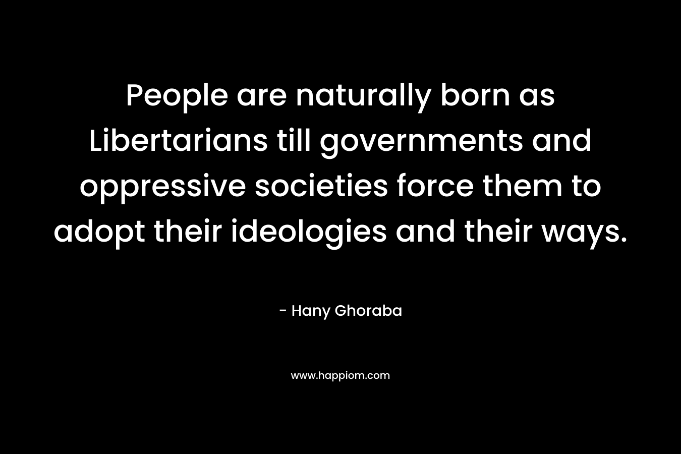 People are naturally born as Libertarians till governments and oppressive societies force them to adopt their ideologies and their ways. – Hany Ghoraba