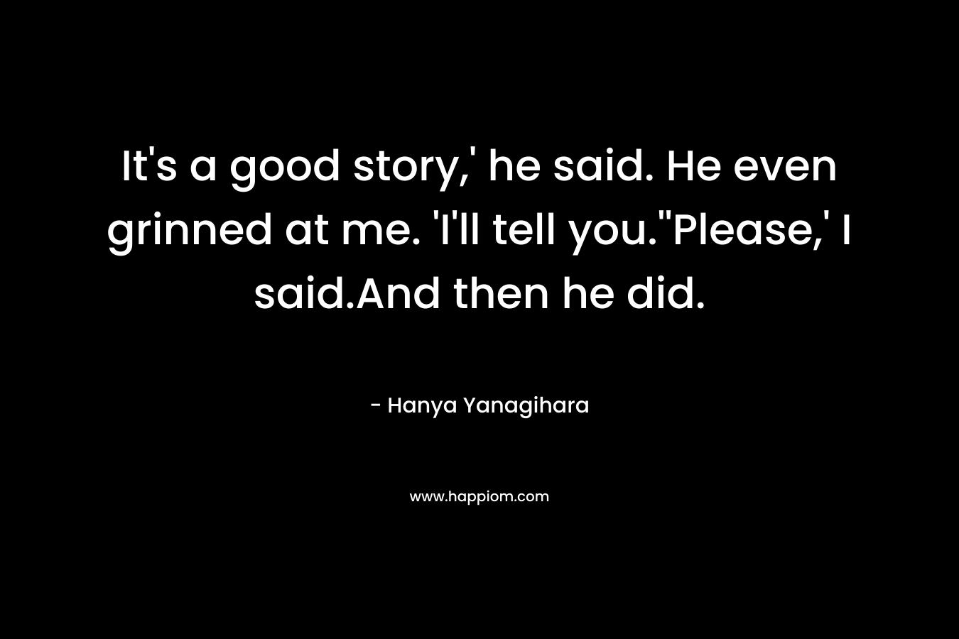 It’s a good story,’ he said. He even grinned at me. ‘I’ll tell you.”Please,’ I said.And then he did. – Hanya Yanagihara