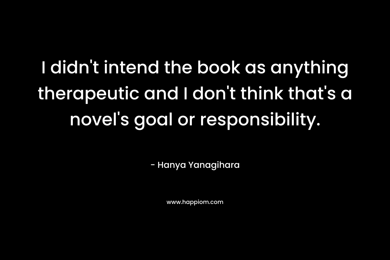 I didn’t intend the book as anything therapeutic and I don’t think that’s a novel’s goal or responsibility. – Hanya Yanagihara