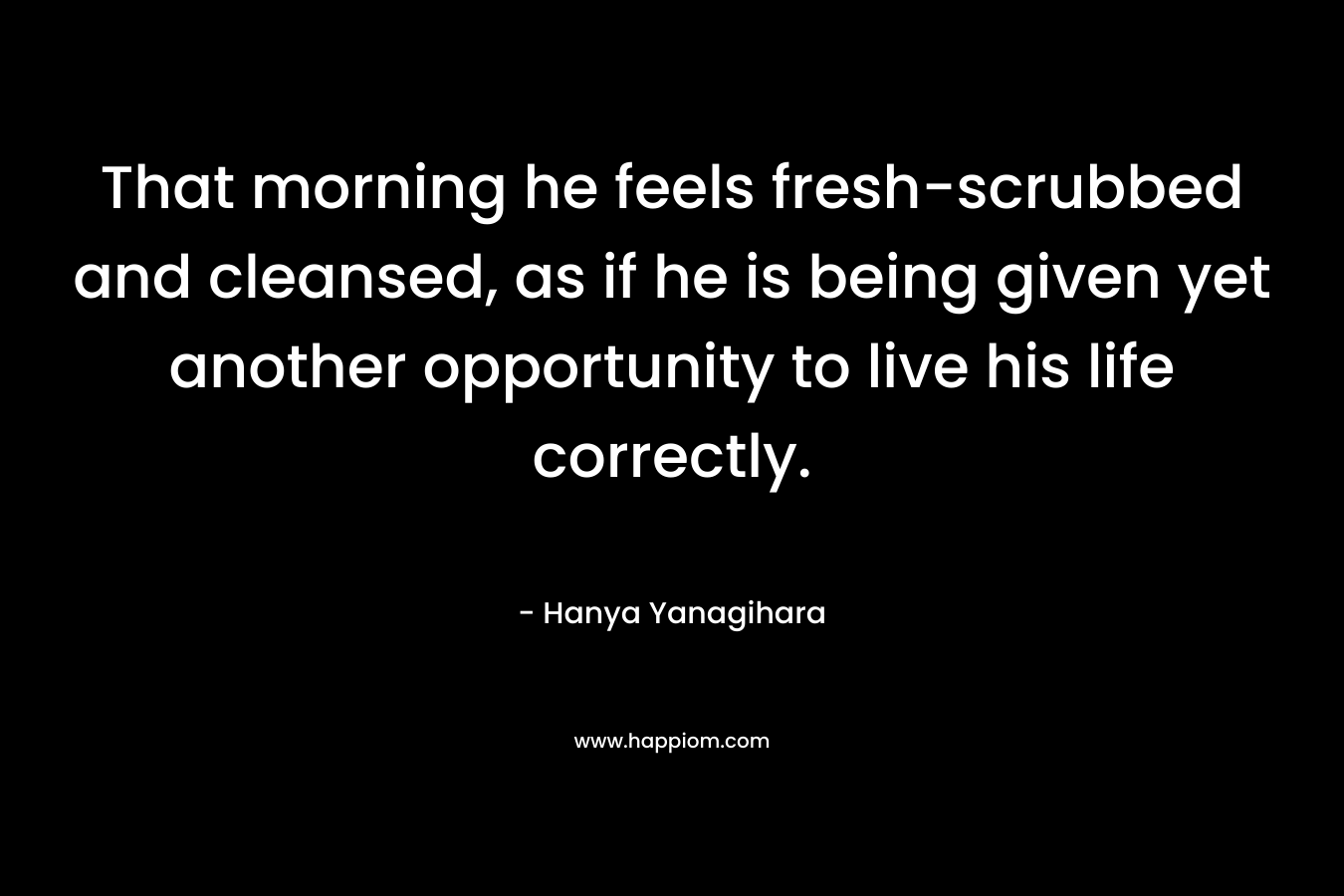 That morning he feels fresh-scrubbed and cleansed, as if he is being given yet another opportunity to live his life correctly. – Hanya Yanagihara