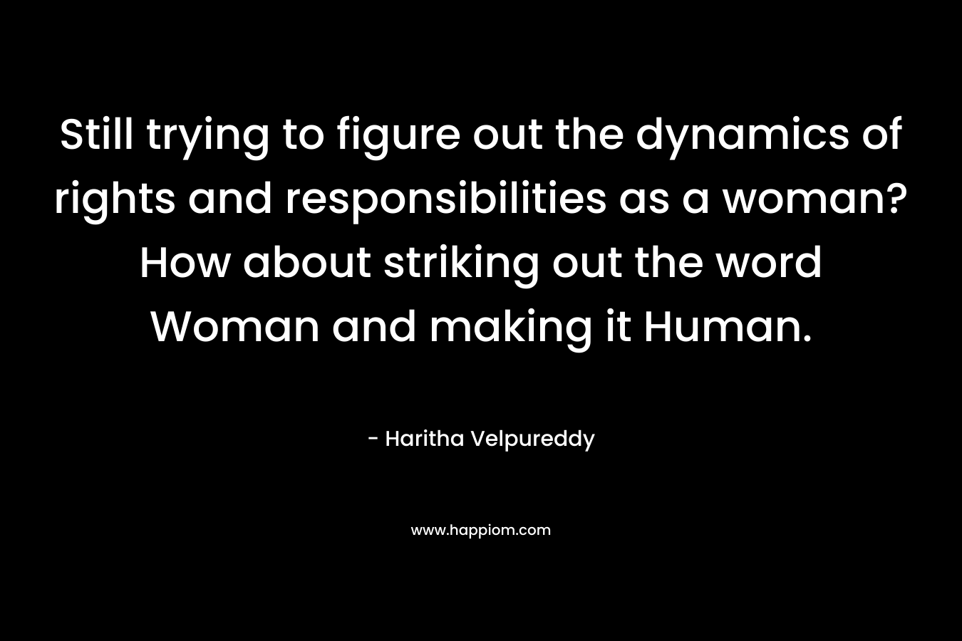 Still trying to figure out the dynamics of rights and responsibilities as a woman? How about striking out the word Woman and making it Human. – Haritha Velpureddy