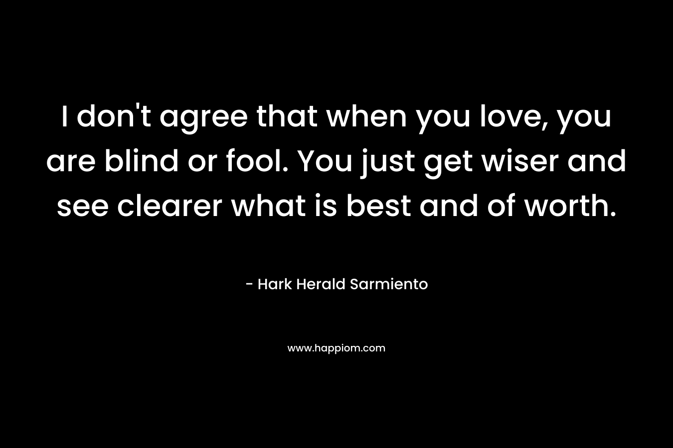 I don’t agree that when you love, you are blind or fool. You just get wiser and see clearer what is best and of worth. – Hark Herald Sarmiento