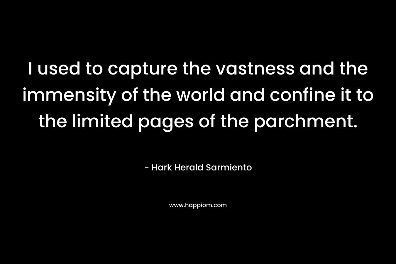 I used to capture the vastness and the immensity of the world and confine it to the limited pages of the parchment. – Hark Herald Sarmiento