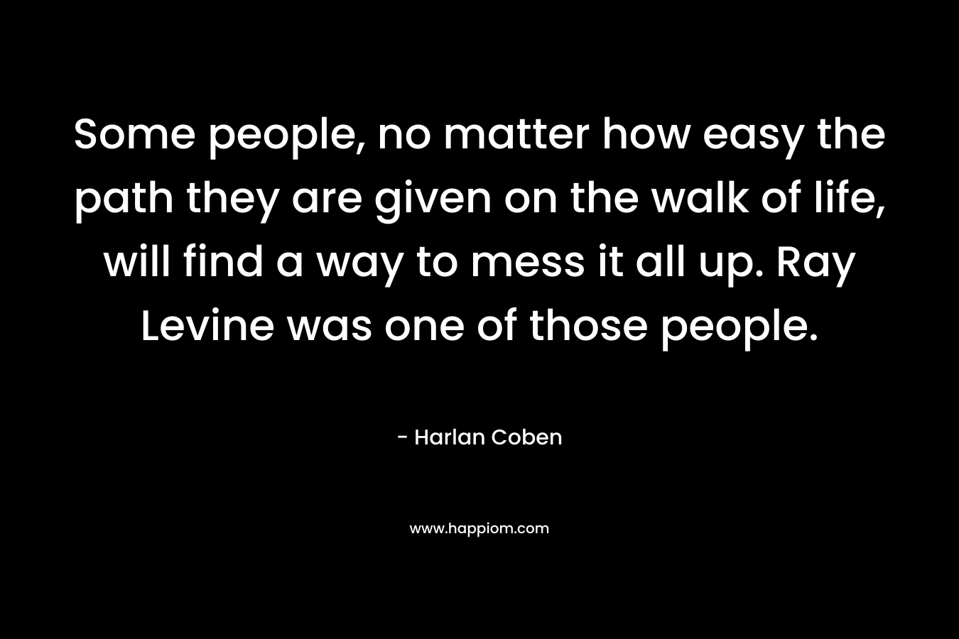 Some people, no matter how easy the path they are given on the walk of life, will find a way to mess it all up. Ray Levine was one of those people. – Harlan Coben