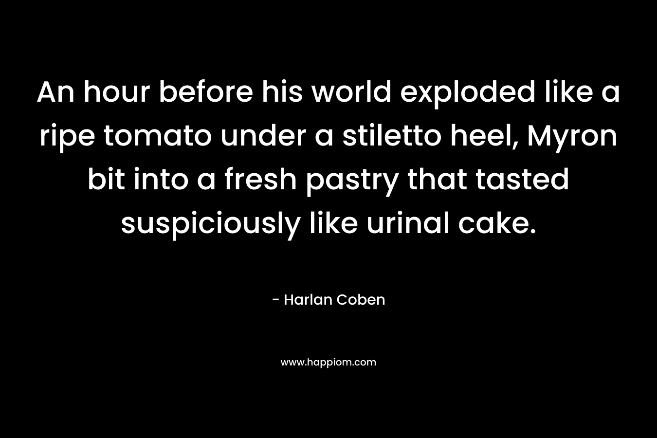 An hour before his world exploded like a ripe tomato under a stiletto heel, Myron bit into a fresh pastry that tasted suspiciously like urinal cake. – Harlan Coben