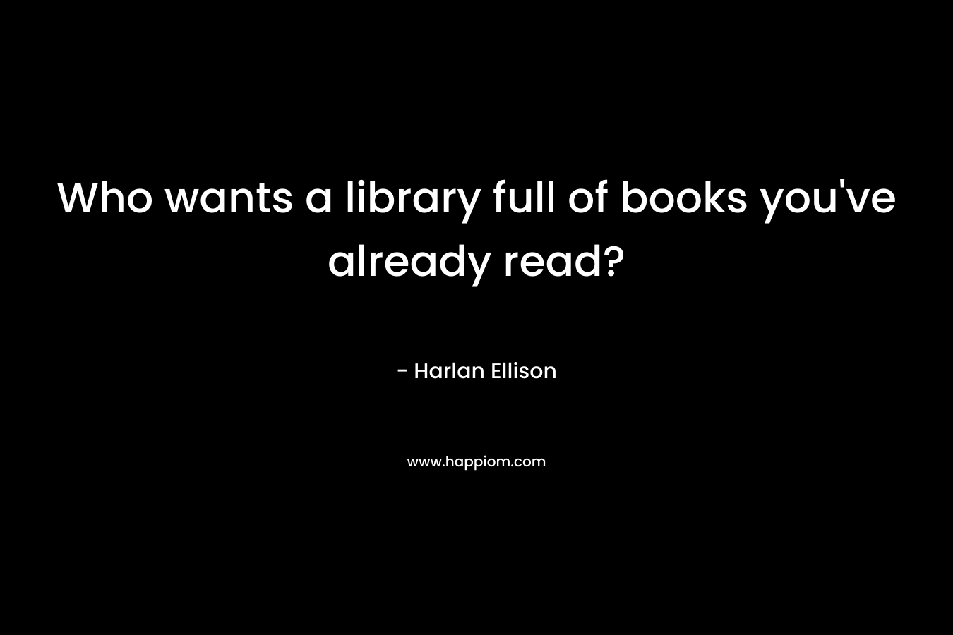 Who wants a library full of books you’ve already read? – Harlan Ellison