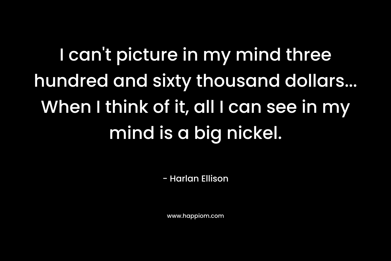 I can’t picture in my mind three hundred and sixty thousand dollars… When I think of it, all I can see in my mind is a big nickel. – Harlan Ellison